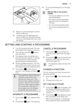 Page 174.To use liquid detergent, turn the flap
down.
With the flap in the position
DOWN:
– Do not use gelatinous or thick
liquid detergents.
– Do not put more liquid deter-
gent than the limit showed in
the flap.
– Do not set the prewash phase.
– Do not set the delay start func-
tion.
5.Measure out the detergent and the
fabric conditioner.
6.Carefully close the detergent dis-
penser. Make sure that the flap does
not cause a blockage when you close
the drawer. 
SETTING AND STARTING A PROGRAMME
1.Turn the...