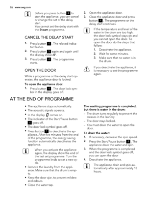 Page 18Before you press button 4 to
start the appliance, you can cancel
or change the set of the delay
start.
You cannot set the delay start with
the Steam programme.
CANCEL THE DELAY START
1.Press button 4 . The related indica-
tor flashes.
2.Press button 5 again and again until
the display shows 0’.
3.Press button 4 . The programme
starts.
OPEN THE DOOR
While a programme or the delay start op-
erates, the appliance door is locked.
To open the appliance door:
1.Press button 4 . The door lock sym-
bol in the...