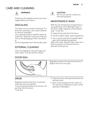 Page 21CARE AND CLEANING
WARNING!
Disconnect the appliance from the mains
supply before you clean it.
DESCALING
The water we use contains limescale. If it
becomes necessary, use a water softener
to remove limescales.
Use a special product made for washing
machines. Obey the instructions that you
find on the packaging of the manufactur-
er.
Do this separately from the laundry wash.
EXTERNAL CLEANING
Clean the appliance only with soap and
warm water. Fully dry all the surfaces.
CAUTION!
Do not use alcohol,...