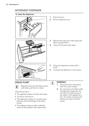 Page 22DETERGENT DISPENSER
To clean the dispenser:
1
21.Press the lever.
2.Pull the dispenser out.
3.Remove the top part of the liquid ad-
ditive compartment.
4.Clean all the parts with water.
5.Clean the dispenser recess with a
brush.
6.Put back the dispenser in the recess.
DRAIN PUMP
Regularly examine the drain pump
and make sure that it is clean.
Clean the pump if:
• The appliance does not drain the water.
• The drum cannot turn.
• The appliance makes an unusual noise
because of the blockage of the drain...