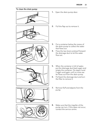 Page 23To clean the drain pump:
1.Open the drain pump door.
2.Pull the flap out to remove it.
3.Put a container below the recess of
the drain pump to collect the water
that flows out.
4.Press the two levers and pull forward
the drainage duct to let the water
flow out.
1
25.When the container is full of water,
put the drainage duct back again and
empty the container. Do steps 4 and
5 again and again until no more wa-
ter flows out from the drain pump.
6.Pull back the drainage duct and turn
the filter to remove...