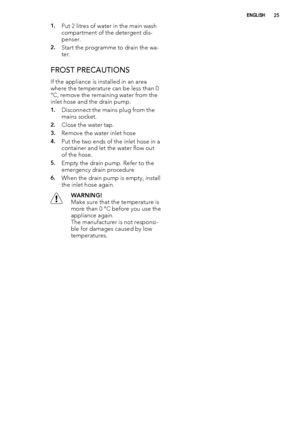 Page 251.Put 2 litres of water in the main wash
compartment of the detergent dis-
penser.
2.Start the programme to drain the wa-
ter.
FROST PRECAUTIONS
If the appliance is installed in an area
where the temperature can be less than 0
°C, remove the remaining water from the
inlet hose and the drain pump.
1.Disconnect the mains plug from the
mains socket.
2.Close the water tap.
3.Remove the water inlet hose
4.Put the two ends of the inlet hose in a
container and let the water flow out
of the hose.
5.Empty the...