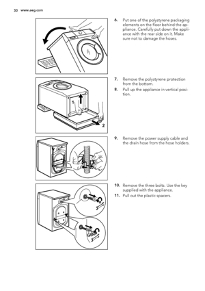 Page 306.Put one of the polystyrene packaging
elements on the floor behind the ap-
pliance. Carefully put down the appli-
ance with the rear side on it. Make
sure not to damage the hoses.
1
2
7.Remove the polystyrene protection
from the bottom.
8.Pull up the appliance in vertical posi-
tion.
9.Remove the power supply cable and
the drain hose from the hose holders.
10.Remove the three bolts. Use the key
supplied with the appliance.
11.Pull out the plastic spacers.
30www.aeg.com
 