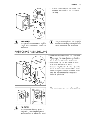 Page 3112.Put the plastic caps in the holes. You
can find these caps in the user man-
ual bag.
WARNING!
Remove all the packaging and the
transit bolts before you install the
appliance.We recommend that you keep the
packaging and the transit bolts for
when you move the appliance.
POSITIONING AND LEVELLING
x4
• Install the appliance on a flat hard floor.
• Make sure that carpets do not stop the
air circulation below the appliance.
• Make sure that the appliance does not
touch the wall or other units
• Loosen or...