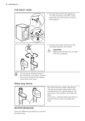 Page 32THE INLET HOSE
20O20O20O45O45O45O
• Connect the hose to the appliance.
Turn the inlet hose only left or right.
Loose the ring nut to set it in the cor-
rect position.
• Connect the water inlet hose to the
cold water tap with 3/4 thread.
CAUTION!
Make sure that there are no leaks
from the couplings.
Do not use an extension hose if
the inlet hose is too short. Contact
the service centre for the replace-
ment of the inlet hose.
Water-stop device
A
The inlet hose has a water stop device.
This device prevents...