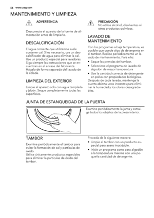 Page 56MANTENIMIENTO Y LIMPIEZA
ADVERTENCIA
Desconecte el aparato de la fuente de ali-
mentación antes de limpiarlo.
DESCALCIFICACIÓN
El agua corriente que utilizamos suele
contener cal. Si es necesario, use un des-
calcificador de agua para eliminar la cal.
Use un producto especial para lavadoras.
Siga siempre las instrucciones que se en-
cuentran en el envase del fabricante.
Hágalo de forma separada del lavado de
la colada.
LIMPIEZA DEL EXTERIOR
Limpie el aparato solo con agua templada
y jabón. Seque...