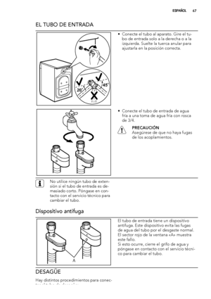 Page 67EL TUBO DE ENTRADA
20O20O20O45O45O45O
• Conecte el tubo al aparato. Gire el tu-
bo de entrada solo a la derecha o a la
izquierda. Suelte la tuerca anular para
ajustarla en la posición correcta.
• Conecte el tubo de entrada de agua
fría a una toma de agua fría con rosca
de 3/4.
PRECAUCIÓN
Asegúrese de que no haya fugas
de los acoplamientos.
No utilice ningún tubo de exten-
sión si el tubo de entrada es de-
masiado corto. Póngase en con-
tacto con el servicio técnico para
cambiar el tubo.
Dispositivo...