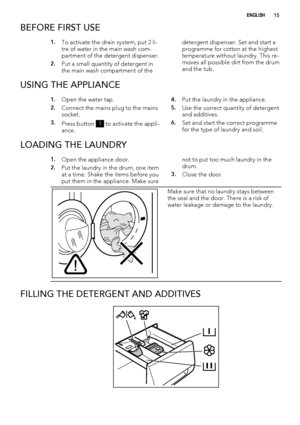 Page 15BEFORE FIRST USE
1.To activate the drain system, put 2 li-
tre of water in the main wash com-
partment of the detergent dispenser.
2.Put a small quantity of detergent in
the main wash compartment of thedetergent dispenser. Set and start a
programme for cotton at the highest
temperature without laundry. This re-
moves all possible dirt from the drum
and the tub.
USING THE APPLIANCE
1.Open the water tap.
2.Connect the mains plug to the mains
socket.
3.Press button 1 to activate the appli-
ance.
4.Put the...