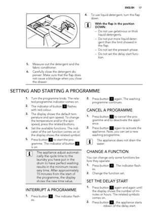 Page 174.To use liquid detergent, turn the flap
down.
With the flap in the position
DOWN:
– Do not use gelatinous or thick
liquid detergents.
– Do not put more liquid deter-
gent than the limit showed in
the flap.
– Do not set the prewash phase.
– Do not set the delay start func-
tion.
5.Measure out the detergent and the
fabric conditioner.
6.Carefully close the detergent dis-
penser. Make sure that the flap does
not cause a blockage when you close
the drawer. 
SETTING AND STARTING A PROGRAMME
1.Turn the...