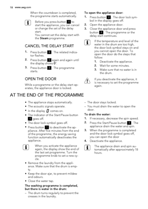 Page 18When the countdown is completed,
the programme starts automatically.
Before you press button 4 to
start the appliance, you can cancel
or change the set of the delay
start.
You cannot set the delay start with
the Steam programme.
CANCEL THE DELAY START
1.Press button 4 . The related indica-
tor flashes.
2.Press button 5 again and again until
the display shows 0’.
3.Press button 4 . The programme
starts.
OPEN THE DOOR
While a programme or the delay start op-
erates, the appliance door is locked.To open the...