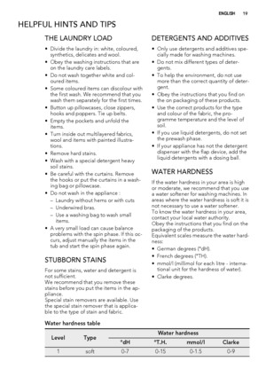 Page 19HELPFUL HINTS AND TIPS
THE LAUNDRY LOAD
• Divide the laundry in: white, coloured,
synthetics, delicates and wool.
• Obey the washing instructions that are
on the laundry care labels.
• Do not wash together white and col-
oured items.
• Some coloured items can discolour with
the first wash. We recommend that you
wash them separately for the first times.
• Button up pillowcases, close zippers,
hooks and poppers. Tie up belts.
• Empty the pockets and unfold the
items.
• Turn inside out multilayered...