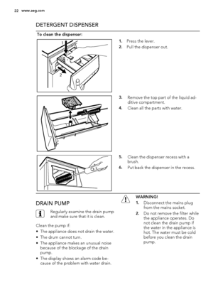 Page 22DETERGENT DISPENSER
To clean the dispenser:
1
21.Press the lever.
2.Pull the dispenser out.
3.Remove the top part of the liquid ad-
ditive compartment.
4.Clean all the parts with water.
5.Clean the dispenser recess with a
brush.
6.Put back the dispenser in the recess.
DRAIN PUMP
Regularly examine the drain pump
and make sure that it is clean.
Clean the pump if:
• The appliance does not drain the water.
• The drum cannot turn.
• The appliance makes an unusual noise
because of the blockage of the drain...