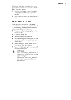 Page 25When you drain the water with the emer-
gency drain procedure, you must activate
again the drain system:
1.Put 2 litres of water in the main wash
compartment of the detergent dis-
penser.
2.Start the programme to drain the wa-
ter.
FROST PRECAUTIONS
If the appliance is installed in an area
where the temperature can be less than 0
°C, remove the remaining water from the
inlet hose and the drain pump.
1.Disconnect the mains plug from the
mains socket.
2.Close the water tap.
3.Remove the water inlet hose...