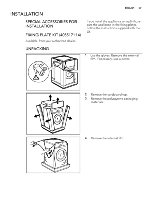 Page 29INSTALLATION
SPECIAL ACCESSORIES FOR
INSTALLATION
FIXING PLATE KIT (405517114)
Available from your authorized dealer.If you install the appliance on a plinth, se-
cure the appliance in the fixing plates.
Follow the instructions supplied with the
kit.
UNPACKING
1.Use the gloves. Remove the external
film. If necessary, use a cutter.
2.Remove the cardboard top.
3.Remove the polystyrene packaging
materials.
4.Remove the internal film.
ENGLISH29
 