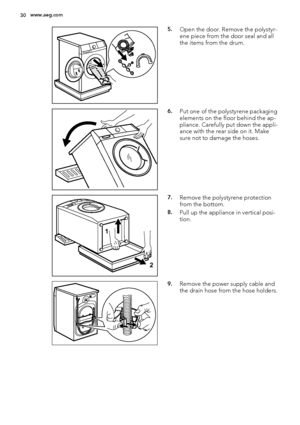 Page 305.Open the door. Remove the polystyr-
ene piece from the door seal and all
the items from the drum.
6.Put one of the polystyrene packaging
elements on the floor behind the ap-
pliance. Carefully put down the appli-
ance with the rear side on it. Make
sure not to damage the hoses.
1
2
7.Remove the polystyrene protection
from the bottom.
8.Pull up the appliance in vertical posi-
tion.
9.Remove the power supply cable and
the drain hose from the hose holders.
30www.aeg.com
 