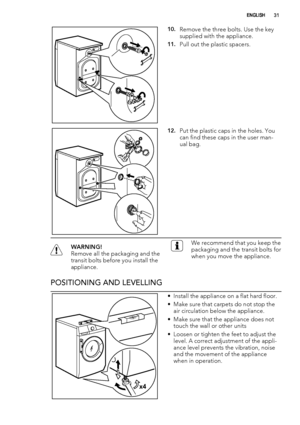 Page 3110.Remove the three bolts. Use the key
supplied with the appliance.
11.Pull out the plastic spacers.
12.Put the plastic caps in the holes. You
can find these caps in the user man-
ual bag.
WARNING!
Remove all the packaging and the
transit bolts before you install the
appliance.We recommend that you keep the
packaging and the transit bolts for
when you move the appliance.
POSITIONING AND LEVELLING
x4
• Install the appliance on a flat hard floor.
• Make sure that carpets do not stop the
air circulation...