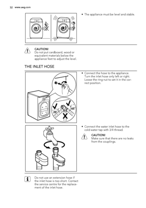 Page 32• The appliance must be level and stable.
CAUTION!
Do not put cardboard, wood or
equivalent materials below the
appliance feet to adjust the level.
THE INLET HOSE
20O20O20O45O45O45O
• Connect the hose to the appliance.
Turn the inlet hose only left or right.
Loose the ring nut to set it in the cor-
rect position.
• Connect the water inlet hose to the
cold water tap with 3/4 thread.
CAUTION!
Make sure that there are no leaks
from the couplings.
Do not use an extension hose if
the inlet hose is too short....