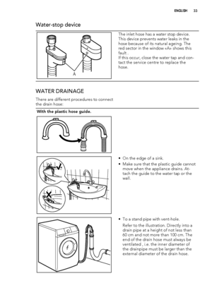 Page 33Water-stop device
A
The inlet hose has a water stop device.
This device prevents water leaks in the
hose because of its natural ageing. The
red sector in the window «A» shows this
fault .
If this occur, close the water tap and con-
tact the service centre to replace the
hose.
WATER DRAINAGE
There are different procedures to connect
the drain hose:
With the plastic hose guide.
 
• On the edge of a sink.
• Make sure that the plastic guide cannot
move when the appliance drains. At-
tach the guide to the...