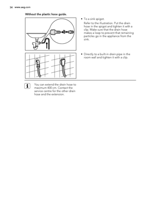 Page 34Without the plastic hose guide.
• To a sink spigot.
Refer to the illustration. Put the drain
hose in the spigot and tighten it with a
clip. Make sure that the drain hose
makes a loop to prevent that remaining
particles go in the appliance from the
sink.
• Directly to a built-in drain pipe in the
room wall and tighten it with a clip.
You can extend the drain hose to
maximum 400 cm. Contact the
service centre for the other drain
hose and the extension.
34www.aeg.com
 