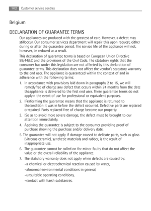 Page 102102Customer service centres
Belgium
DECLARATION OF GUARANTEE TERMS
Our appliances are produced with the greatest of care. However, a defect may
stilloccur. Our consumer services department will repair this upon request, either
during or after the guarantee period. The service life of the appliance will not,
however, be reduced as a result.
This declaration of guarantee terms is based on European Union Directive
99/44/EC and the provisions of the Civil Code. The statutory rights that the
consumer has...