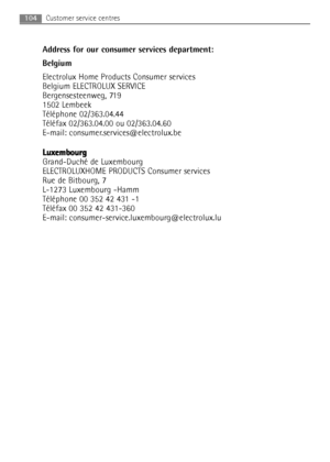 Page 104104Customer service centres
Address for our consumer services department:
Belgium
Electrolux Home Products Consumer services
Belgium ELECTROLUX SERVICE
Bergensesteenweg, 719 
1502 Lembeek
Téléphone 02/363.04.44
Téléfax 02/363.04.00 ou 02/363.04.60
E-mail: consumer.services@electrolux.be
L Lu
ux
xe
em
mb
bo
ou
ur
rg
g
Grand-Duché de Luxembourg
ELECTROLUXHOME PRODUCTS Consumer services
Rue de Bitbourg, 7
L-1273 Luxembourg -Hamm
Téléphone 00 352 42 431 -1 
Téléfax 00 352 42 431-360
E-mail:...