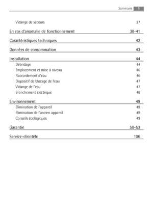 Page 5Vidange de secours 37
En cas d’anomalie de fonctionnement 38-41
Caractéristiques techniques 42
Données de consommation 43
Installation 44
Débridage 44
Emplacement et mise à niveau 46
Raccordement d’eau 46
Dispositif de blocage de l’eau 47
Vidange de l’eau 47
Branchement électrique 48
Environnement 49
Elimination de l’appareil 49
Elimination de l’ancien appareil 49
Conseils écologiques 49
Garantie 50-53
Service-clientèle 106
5Sommaire 
132972920_F.qxd  29/05/2007  10.17  Pagina  5
 