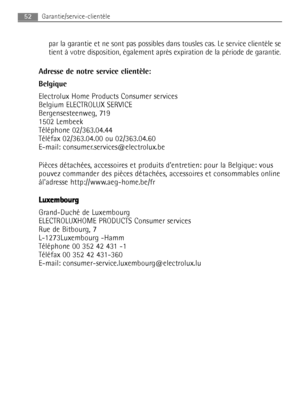 Page 52par la garantie et ne sont pas possibles dans tousles cas. Le service clientèle se
tient à votre disposition, également après expiration de la période de garantie.
Adresse de notre service clientèle:
Belgique
Electrolux Home Products Consumer services
Belgium ELECTROLUX SERVICE
Bergensesteenweg, 719 
1502 Lembeek
Téléphone 02/363.04.44
Téléfax 02/363.04.00 ou 02/363.04.60
E-mail: consumer.services@electrolux.be
Pièces détachées, accessoires et produits dentretien: pour la Belgique: vous
pouvez commander...