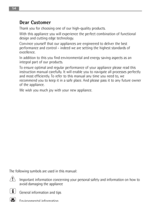 Page 54Dear Customer
Thank you for choosing one of our high-quality products. 
With this appliance you will experience the perfect combination of functional
design and cutting edge technology. 
Convince yourself that our appliances are engineered to deliver the best
performance and control - indeed we are setting the highest standards of
excellence. 
In addition to this you find environmental and energy saving aspects as an
integral part of our products. 
To ensure optimal and regular performance of your...