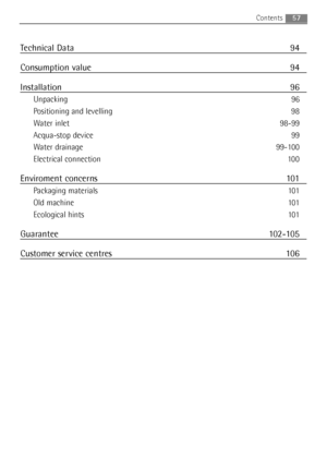 Page 57Technical Data 94
Consumption value 94
Installation 96
Unpacking 96
Positioning and levelling 98
Water inlet 98-99
Acqua-stop device 99
Water drainage 99-100
Electrical connection 100
Enviroment concerns 101
Packaging materials 101
Old machine 101
Ecological hints 101
Guarantee 102-105
Customer service centres 106
57Contents
132972920_GB.qxd  29/05/2007  10.29  Pagina  57
 