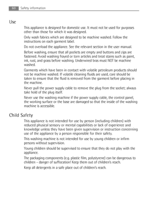 Page 60Use
This appliance is designed for domestic use. It must not be used for purposes
other than those for which it was designed.
Only wash fabrics which are designed to be machine washed. Follow the
instructions on each garment label.
Do not overload the appliance. See the relevant section in the user manual.
Before washing, ensure that all pockets are empty and buttons and zips are
fastened. Avoid washing frayed or torn articles and treat stains such as paint,
ink, rust, and grass before washing....