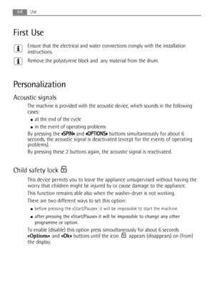 Page 64Use64
First Use
Ensure that the electrical and water connections comply with the installation
instructions.
Remove the polystyrene block and  any material from the drum.
Personalization
Acoustic signals
The machine is provided with the acoustic device, which sounds in the following
cases:
●at the end of the cycle
●in the event of operating problems
By pressing the « «S
SP
PI
IN
N»
»
and « «O
OP
PT
TI
IO
ON
NS
S»
»
buttons simultaneously for about 6
seconds, the acoustic signal is deactivated (except for...
