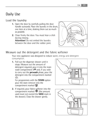 Page 65
Use
Daily Use
Load the laundry
1.Open the door by carefully pulling the door
handle outwards. Place the laundry in the drum,
one item at a time, shaking them out as much
as possible.
2. Close firmly the door. You must hear a click
during closing.
Attention! Do not embed the laundry
between the door and the rubber joint.
Measure out the detergent and the fabric softener
Your new appliance was  designed to reduce water, energy and detergent
consumption .
1. Pull out the dispenser drawer until it
stops....