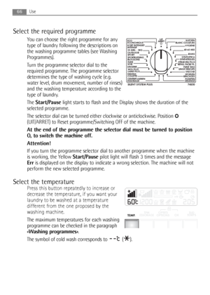 Page 66Use
Select the required programme
You can choose the right programme for any
type of laundry following the descriptions on
the washing programme tables (see Washing
Programmes).
Turn the programme selector dial to the
required programme. The programme selector
determines the type of washing cycle (e.g.
water level, drum movement, number of rinses)
and the washing temperature according to the
type of laundry.
The Start/Pauselight starts to flash and the Display shows the duration of the
selected...