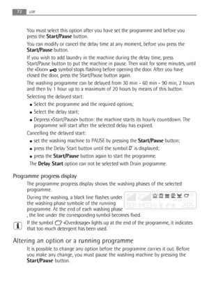 Page 72use
You must select this option after you have set the programme and before you
press the Start/Pausebutton.
You can modify or cancel the delay time at any moment, before you press the
Start/Pausebutton. 
If you wish to add laundry in the machine during the delay time, press
Start/Pause button to put the machine in pause.Then wait for some minutes, until
the «Door»  symbol stops flashing before opening the door. After you have
closed the door, press the Start/Pause button again.
The washing programme can...