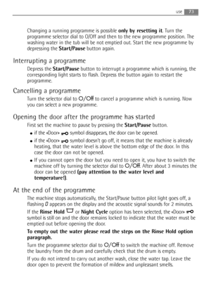 Page 7373use
Changing a running programme is possible only by resetting it. Turn the
programme selector dial to O/Off and then to the new programme position. The
washing water in the tub will be not emptied out. Start the new programme by
depressing the Start/Pausebutton again.
Interrupting a programme
Depress the Start/Pausebutton to interrupt a programme which is running, the
corresponding light starts to flash. Depress the button again to restart the
programme.
Cancelling a programme
Turn the selector dial...