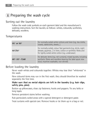 Page 80Preparing the wash cycle
Sorting out the laundry
Follow the wash code symbols on each garment label and the manufacturer’s
washing instructions. Sort the laundry as follows: whites, coloureds, synthetics,
delicates, woollens.
Temperatures
Before loading the laundry
Never wash whites and coloureds together. Whites may lose their “whiteness” in
the wash.
New coloured items may run in the first wash; they should therefore be washed
separately the first time.
Make sure that no metal objects are left in the...