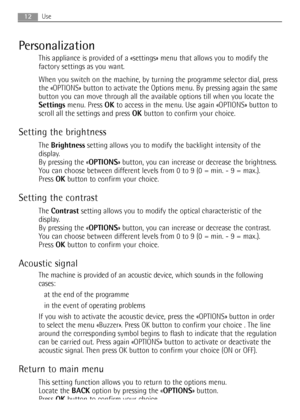 Page 1212Use
Personalization
This appliance is provided of a «settings» menu that allows you to modify the
factory settings as you want.
When you switch on the machine, by turning the programme selector dial, press
the «OPTIONS» button to activate the Options menu. By pressing again the same
button you can move through all the available options till when you locate the
Settingsmenu. Press OKto access in the menu. Use again «OPTIONS» button to
scroll all the settings and press OKbutton to confirm your choice....