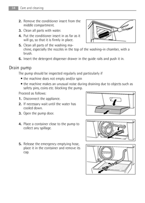 Page 3434Care and cleaning 
2.Remove the conditioner insert from the
middle compartment. 
3.Clean all parts with water.
4.Put the conditioner insert in as far as it
will go, so that it is firmly in place.
5.Clean all parts of the washing ma-
chine, especially the nozzles in the top of the washing-in chamber, with a
brush.
6.Insert the detergent dispenser drawer in the guide rails and push it in.
Drain pump
The pump should be inspected regularly and particularly if
 the machine does not empty and/or spin 
 the...