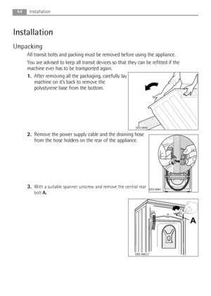 Page 4444Installation
Installation
Unpacking
All transit bolts and packing must be removed before using the appliance.
You are advised to keep all transit devices so that they can be refitted if the
machine ever has to be transported again.
1.After removing all the packaging, carefully lay
machine on it’s back to remove the
polystyrene base from the bottom.
2.Remove the power supply cable and the draining hose
from the hose holders on the rear of the appliance.
3.
With a suitable spanner unscrew and remove the...