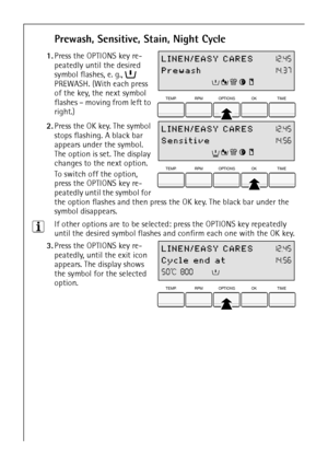 Page 1616
Prewash, Sensitive, Stain, Night Cycle
 1.Press the OPTIONS key re-
peatedly until the desired 
symbol flashes, e. g.,  
PREWASH. (With each press 
of the key, the next symbol 
flashes – moving from left to 
right.)
 2.Press the OK key. The symbol 
stops flashing. A black bar 
appears under the symbol. 
The option is set. The display 
changes to the next option. 
To switch off the option, 
press the OPTIONS key re-
peatedly until the symbol for 
the option flashes and then press the OK key. The black...
