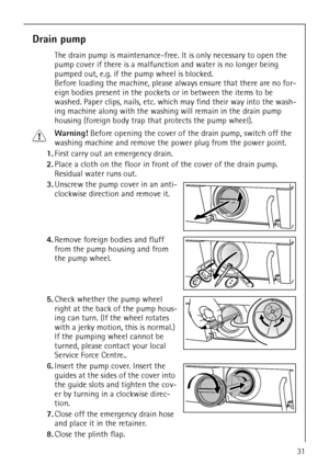 Page 3131
Drain pump
The drain pump is maintenance-free. It is only necessary to open the 
pump cover if there is a malfunction and water is no longer being 
pumped out, e.g. if the pump wheel is blocked. 
Before loading the machine, please always ensure that there are no for-
eign bodies present in the pockets or in between the items to be 
washed. Paper clips, nails, etc. which may find their way into the wash-
ing machine along with the washing will remain in the drain pump 
housing (foreign body trap that...