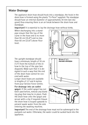 Page 4040
Water Drainage
The appliance drain hose should hook into a standpipe, the hook in the 
drain hose is formed using the plastic “U-Piece“ supplied. The standpipe 
should have an internal diameter of approximately 38 mm (see dia-
gram) thus ensuring there is an air break between the drain hose and 
standpipe.
Important! It is essential to lay the drainage hose without kinks.
When discharging into a stand-
pipe ensure that the top of the 
curve in the hose end is no more 
than 90 cm (35.4’’) and no less...