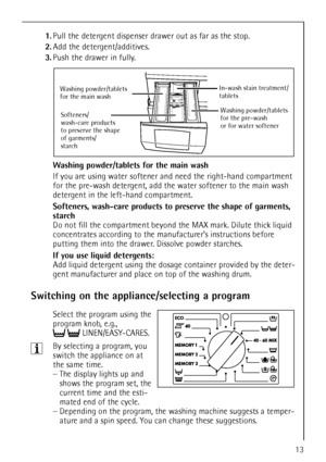 Page 1313
1.Pull the detergent dispenser drawer out as far as the stop.
2.Add the detergent/additives.
3.Push the drawer in fully.
Washing powder/tablets for the main wash 
If you are using water softener and need the right-hand compartment 
for the pre-wash detergent, add the water softener to the main wash 
detergent in the left-hand compartment.
Softeners, wash-care products to preserve the shape of garments, 
starch 
Do not fill the compartment beyond the MAX mark. Dilute thick liquid 
concentrates...