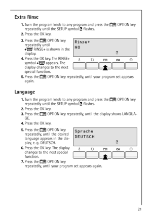 Page 2121
Extra Rinse
1.Turn the program knob to any program and press the  OPTION key 
repeatedly until the SETUP symbol  flashes.
2.Press the OK key.
 
3.Press the  OPTION key 
repeatedly until 
RINSE+ is shown in the 
display.
4.Press the OK key. The RINSE+ 
symbol appears. The 
display changes to the next 
special function.
5.Press the  OPTION key repeatedly, until your program set appears 
again.
Language
1.Turn the program knob to any program and press the  OPTION key 
repeatedly until the SETUP symbol...