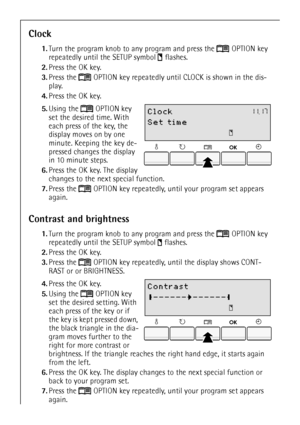Page 2222
Clock
1.Turn the program knob to any program and press the  OPTION key 
repeatedly until the SETUP symbol  flashes. 
2.Press the OK key.
3.Press the  OPTION key repeatedly until CLOCK is shown in the dis-
play.
4.Press the OK key.
 5.Using the  OPTION key 
set the desired time. With 
each press of the key, the 
display moves on by one 
minute. Keeping the key de-
pressed changes the display 
in 10 minute steps.
6.Press the OK key. The display 
changes to the next special function.
7.Press the  OPTION...