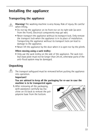 Page 3333
Installing the appliance
Transporting the appliance
1Warning! The washing machine is very heavy. Risk of injury. Be careful 
when lifting.
Do not lay the appliance on its front nor on its right side (as seen 
from the front). Electrical components may get wet.
Never transport the appliance without its transport lock. Only remove 
the transport lock when the appliance is in its place of installation. 
Transporting the appliance without its transport lock can lead to 
damage to the appliance.
Never lift...