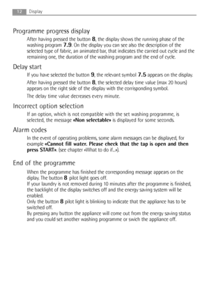 Page 12Programme progress display
After having pressed the button 8, the display shows the running phase of the
washing program 
7.9. On the display you can see also the description of the
selected type of fabric, an animated bar, that indicates the carried out cycle and the
remaining one, the duration of the washing program and the end of cycle.
Delay start
If you have selected the button 9, the relevant symbol7.5appears on the display.
After having pressed the button 
8, the selected delay time value (max 20...