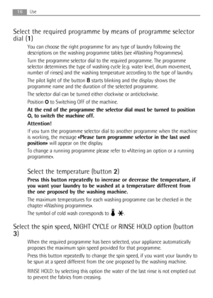 Page 16Select the required programme by means of programme selector
dial (1)
You can choose the right programme for any type of laundry following the
descriptions on the washing programme tables (see «Washing Programmes»).
Turn the programme selector dial to the required programme. The programme
selector determines the type of washing cycle (e.g. water level, drum movement,
number of rinses) and the washing temperature according to the type of laundry.
The pilot light of the button 
8starts blinking and the...