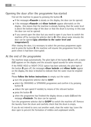 Page 2222Use
Opening the door after the programme has started
First set the machine to pause by pressing the button 8. 
●If the messages «Paused»is steady on the display, the door can be opened.
●If the messages «Paused»and «Door locked» appear alternately on the
display , this means that the machine is already heating, that the water level
is above the bottom edge of the door or that the drum is turning: in this case
the door can not be opened.
●If you cannot open the door but you need to open it you have to...