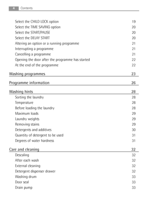 Page 4Select the CHILD LOCK option 19
Select the TIME SAVING option 20
Select the START/PAUSE 20
Select the DELAY START 20
Altering an option or a running programme 21
Interrupting a programme 21
Cancelling a programme 21
Opening the door after the programme has started 22
At the end of the programme 22
Washing programmes 23
Programme information 26
Washing hints 28
Sorting the laundry 28
Temperature 28
Before loading the laundry 28
Maximum loads 29
Laundry weights 29
Removing stains 29
Detergents and...